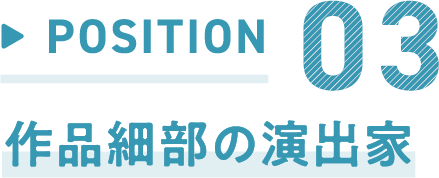 POSITION 03 作品細部の演出家